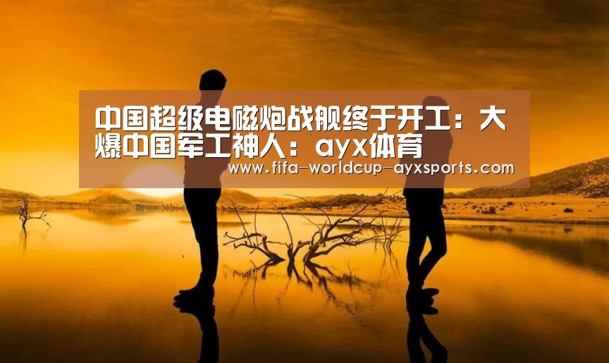 中国超级电磁炮战舰终于开工:大爆中国军工神人:ayx体育(图1) 爱游戏体育直播